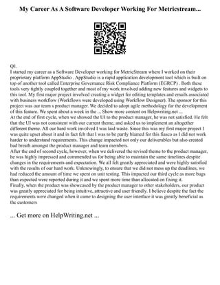 My Career As A Software Developer Working For Metricstream...
Q1.
I started my career as a Software Developer working for MetricStream where I worked on their
proprietary platform AppStudio . AppStudio is a rapid application development tool which is built on
top of another tool called Enterprise Governance Risk Compliance Platform (EGRCP) . Both these
tools very tightly coupled together and most of my work involved adding new features and widgets to
this tool. My first major project involved creating a widget for editing templates and emails associated
with business workflow (Workflows were developed using Workflow Designer). The sponsor for this
project was our team s product manager. We decided to adopt agile methodology for the development
of this feature. We spent about a week in the ... Show more content on Helpwriting.net ...
At the end of first cycle, when we showed the UI to the product manager, he was not satisfied. He felt
that the UI was not consistent with our current theme, and asked us to implement an altogether
different theme. All our hard work involved I was laid waste. Since this was my first major project I
was quite upset about it and in fact felt that I was to be partly blamed for this fiasco as I did not work
harder to understand requirements. This change impacted not only our deliverables but also created
bad breath amongst the product manager and team members.
After the end of second cycle, however, when we delivered the revised theme to the product manager,
he was highly impressed and commended us for being able to maintain the same timelines despite
changes in the requirements and expectation. We all felt greatly appreciated and were highly satisfied
with the results of our hard work. Unknowingly, to ensure that we did not mess up the deadlines, we
had reduced the amount of time we spent on unit testing. This impacted our third cycle as more bugs
than expected were reported during it and we spent more time than allocated on fixing it.
Finally, when the product was showcased by the product manager to other stakeholders, our product
was greatly appreciated for being intuitive, attractive and user friendly. I believe despite the fact the
requirements were changed when it came to designing the user interface it was greatly beneficial as
the customers
... Get more on HelpWriting.net ...
 