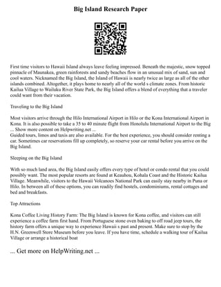 Big Island Research Paper
First time visitors to Hawaii Island always leave feeling impressed. Beneath the majestic, snow topped
pinnacle of Maunakea, green rainforests and sandy beaches flow in an unusual mix of sand, sun and
cool waters. Nicknamed the Big Island, the Island of Hawaii is nearly twice as large as all of the other
islands combined. Altogether, it plays home to nearly all of the world s climate zones. From historic
Kailua Village to Wailuku River State Park, the Big Island offers a blend of everything that a traveler
could want from their vacation.
Traveling to the Big Island
Most visitors arrive through the Hilo International Airport in Hilo or the Kona International Airport in
Kona. It is also possible to take a 35 to 40 minute flight from Honolulu International Airport to the Big
... Show more content on Helpwriting.net ...
Guided tours, limos and taxis are also available. For the best experience, you should consider renting a
car. Sometimes car reservations fill up completely, so reserve your car rental before you arrive on the
Big Island.
Sleeping on the Big Island
With so much land area, the Big Island easily offers every type of hotel or condo rental that you could
possibly want. The most popular resorts are found at Keauhou, Kohala Coast and the Historic Kailua
Village. Meanwhile, visitors to the Hawaii Volcanoes National Park can easily stay nearby in Puna or
Hilo. In between all of these options, you can readily find hostels, condominiums, rental cottages and
bed and breakfasts.
Top Attractions
Kona Coffee Living History Farm: The Big Island is known for Kona coffee, and visitors can still
experience a coffee farm first hand. From Portuguese stone oven baking to off road jeep tours, the
history farm offers a unique way to experience Hawaii s past and present. Make sure to stop by the
H.N. Greenwell Store Museum before you leave. If you have time, schedule a walking tour of Kailua
Village or arrange a historical boat
... Get more on HelpWriting.net ...
 