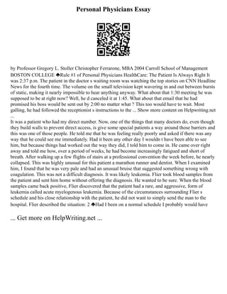 Personal Physicians Essay
by Professor Gregory L. Stoller Christopher Ferrarone, MBA 2004 Carroll School of Management
BOSTON COLLEGE Rule #1 of Personal Physicians HealthCare: The Patient Is Always Right It
was 2:37 p.m. The patient in the doctor s waiting room was watching the top stories on CNN Headline
News for the fourth time. The volume on the small television kept wavering in and out between bursts
of static, making it nearly impossible to hear anything anyway. What about that 1:30 meeting he was
supposed to be at right now? Well, he d canceled it at 1:45. What about that email that he had
promised his boss would be sent out by 2:00 no matter what ? This too would have to wait. Most
galling, he had followed the receptionist s instructions to the ... Show more content on Helpwriting.net
...
It was a patient who had my direct number. Now, one of the things that many doctors do, even though
they build walls to prevent direct access, is give some special patients a way around those barriers and
this was one of those people. He told me that he was feeling really poorly and asked if there was any
way that he could see me immediately. Had it been any other day I wouldn t have been able to see
him, but because things had worked out the way they did, I told him to come in. He came over right
away and told me how, over a period of weeks, he had become increasingly fatigued and short of
breath. After walking up a few flights of stairs at a professional convention the week before, he nearly
collapsed. This was highly unusual for this patient a marathon runner and dentist. When I examined
him, I found that he was very pale and had an unusual bruise that suggested something wrong with
coagulation. This was not a difficult diagnosis. It was likely leukemia. Flier took blood samples from
the patient and sent him home without offering the diagnosis. He wanted to be sure. When the blood
samples came back positive, Flier discovered that the patient had a rare, and aggressive, form of
leukemia called acute myelogenous leukemia. Because of the circumstances surrounding Flier s
schedule and his close relationship with the patient, he did not want to simply send the man to the
hospital. Flier described the situation: 2 Had I been on a normal schedule I probably would have
... Get more on HelpWriting.net ...
 