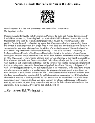 Paradise Beneath Her Feet and Women the State, and...
Paradise beneath Her Feet and Women the State, and Political Liberalization
By: Zenebech Mesfin
Paradise Beneath Her Feet by Isobel Coleman and Women, the State, and Political Liberalization by
Laurie Brand are two very interesting books on women in the Middle East and North Africa that for
the most part focus in on the roles and experiences women have in the economy, education and
politics. Paradise Beneath Her Feet is truly a great find. Coleman touches base on many key issues
that women in Islam experience. She brings some of these issues to a personal level, with antidotes of
women she has met, some who have been the victims of crime in the name of Islam and others who
have become respected in their communities for being ... Show more content on Helpwriting.net ...
Muhammad Yunus, Founder of the Grameen Bank is often hailed as the architect of microfinance
lending and has been praised around the world for his work and even awarded the Nobel Peace prize
in 2006. The concept of microfinance is to lend small portions of money to poor people who could not
have otherwise acquired a loan from a regular bank. Microfinance banks give the poor a small loan
with incredibly high interest rates in the hope that the borrower will create a business or some form of
income creating venture to sustain themselves and pay back their loans. Not only is that person left
with a way to support themselves, but it also creates jobs in the community. These banks have noticed
that when the money was lent to a family through the woman of the household, it went a longer way
than if the man of the household received the loan. Yunus has noticed even within the Grameen Bank
that Poor women [have] an amazing skill, the skill of managing a scarce resource. (12) Studies have
shown that if a mother is receiving income the first beneficiaries are her children. The effects of this
are amazing, many communities have seen a rise in school enrollment and improved child survival
rates because women are more likely to spend money on food for their children and health care than
are fathers. There is a saying, If you give a man a fish, he will eat
... Get more on HelpWriting.net ...
 