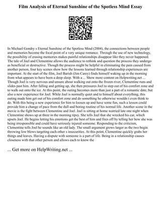 Film Analysis of Eternal Sunshine of the Spotless Mind Essay
In Michael Gondry s Eternal Sunshine of the Spotless Mind (2004), the connections between people
and memories become the focal point of a very unique romance. Through the use of new technology,
the possibility of erasing memories makes painful relationships disappear like they never happened.
The tale of Joel and Clementine allows the audience to rethink and question the process they undergo
as beneficial or destructive. Though the process might be helpful in eliminating the pain caused from
another person, four key scenes show how the lessons learned through relationship experiences are
important. At the start of the film, Joel Barish (Jim Carey) finds himself waking up in the morning
from what appears to have been a deep sleep. With a ... Show more content on Helpwriting.net ...
Though Joel is very nervous and unsure about walking out onto the frozen river, Clementine runs and
slides past him. After falling and getting up, she then pressures Joel to step out of his comfort zone and
to walk out onto the ice. At this point, the outing becomes more than just a part of a romantic date, but
also a new experience for Joel. While Joel is normally quiet and to himself about everything, this
outing made him get out of his comfort zone and do something he otherwise wouldn t even think to
do. With this being a new experience for him to loosen up and have some fun, such a lesson could
provide him a change of pace from the dull and boring routine of his normal life. Another scene in the
movie is the fight between Clementine and Joel. Joel is sitting at home worried late one night when
Clementine shows up at three in the morning tipsy. She tells Joel that she wrecked his car, which
upsets Joel. He begins letting his emotions get the best of him and fires off by telling her how she was
being irresponsible and could have seriously injured someone. Responding to the criticism,
Clementine tells Joel he sounds like an old lady. The small argument grows larger as the two begin
throwing low blows targeting each other s insecurities. At this point, Clementine quickly grabs her
things and leaves. Having a dispute with someone is a part of life. Being in a relationship causes
closeness with that other person and allows each to know the
... Get more on HelpWriting.net ...
 