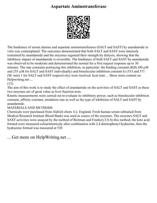 Aspartate Aminotransferase
The hindrance of serum alanine and aspartate aminotransferases (SALT and SAST) by anandamide in
vitro was contemplated. The outcomes demonstrated that both SALT and SAST were intensely
restrained by anandamide and the enzymes regained their strength by dialysis, showing that the
inhibitory impact of anandamide is reversible. The hindrance of both SALT and SAST by anandamide
was observed to be moderate and demonstrated the normal for a first request response up to 30
minutes. The rate constants portraying this inhibition, in particular: the binding constant (KB) (90 µM
and 255 µM for SALT and SAST individually) and bimolecular inhibition constant ki (533 and 571
(M. min) 1 for SALT and SAST respectively) were resolved. kcat (rate ... Show more content on
Helpwriting.net ...
(12)
The aim of this work is to study the effect of anandamide on the activities of SALT and SAST as these
two enzymes are of great value as liver function tests.
Kinetic measurements were carried out to evaluate its inhibitory power, such as bimolecular inhibition
constant, affinity constant, amidation rate as well as the type of inhibition of SALT and SAST by
anandamide.
MATERIALS AND METHODS
Chemicals were purchased from Aldrich chem. Co. England. Fresh human serum (obtained from
Medical Research Institute Blood Bank) was used as source of the enzymes. The enzymes SALT and
SAST activities were assayed by the method of Reitman and Frankel.(13) In this method; the keto acid
formed were measured colourimetricaly after combination with 2,4 dinitrophenyl hydrazine, then the
hydrazone formed was measured at 530
... Get more on HelpWriting.net ...
 