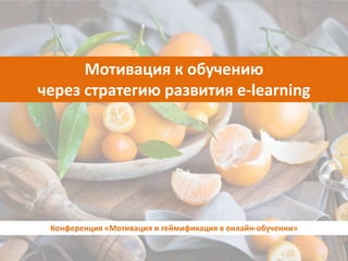 Мотивация к обучению
через стратегию развития e-learning
Конференция «Мотивация и геймификация в онлайн-обучении»
 