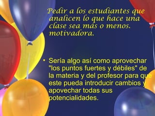 Pedir a los estudiantes que
 analicen lo que hace una
 clase sea más o menos.
 motivadora.


• Sería algo así como aprovechar
  "los puntos fuertes y débiles" de
  la materia y del profesor para que
  este pueda introducir cambios y
  apovechar todas sus
  potencialidades.
 