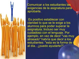 Comunicar a los estudiantes las
 exigencias de la asignatura para
 aprobarla.

• Es positivo establecer con
  claridad lo que se le exige a los
  alumnos para poder superar la
  asignatura. Incluso ser muy
  cuidadoso con el lenguaje. Por
  ejemplo, en vez de decir "vas muy
  atrasado" habría que decir a los
  estudiantes: "esta es la forma de ir
  al día.. ¿puedo ayudarte?".
 