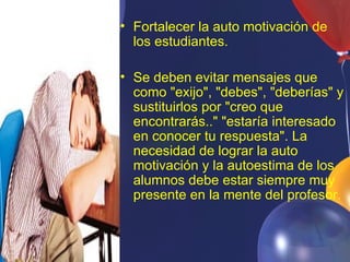 • Fortalecer la auto motivación de
  los estudiantes.

• Se deben evitar mensajes que
  como "exijo", "debes", "deberías" y
  sustituirlos por "creo que
  encontrarás.." "estaría interesado
  en conocer tu respuesta". La
  necesidad de lograr la auto
  motivación y la autoestima de los
  alumnos debe estar siempre muy
  presente en la mente del profesor.
 