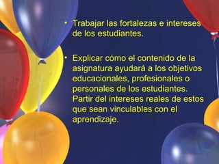 • Trabajar las fortalezas e intereses
  de los estudiantes.

• Explicar cómo el contenido de la
  asignatura ayudará a los objetivos
  educacionales, profesionales o
  personales de los estudiantes.
  Partir del intereses reales de estos
  que sean vinculables con el
  aprendizaje.
 