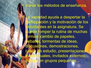 • Variar los métodos de enseñanza.

• La variedad ayuda a despertar la
  participación y la motivación de los
  estudiantes en la asignatura. Se
  puede romper la rutina de muchas
  formas: cambio de papeles,
  debates, tormentas de ideas,
  discusiones, demostraciones,
  casos de estudio, presentaciones
  audiovisuales, invitados externos,
  trabajo en grupos pequeños...
 