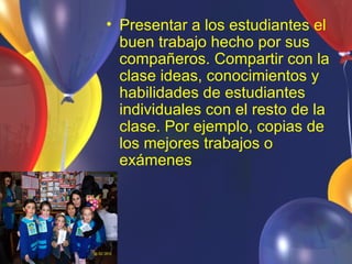 • Presentar a los estudiantes el
  buen trabajo hecho por sus
  compañeros. Compartir con la
  clase ideas, conocimientos y
  habilidades de estudiantes
  individuales con el resto de la
  clase. Por ejemplo, copias de
  los mejores trabajos o
  exámenes
 