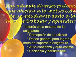 Hay además diversos factores
que afectan a la motivación
 de un estudiante dado a la
hora de trabajar y aprender:
     • * Interés en la materia de la
       asignatura
          * Percepción de su utilidad
          * Deseo general para lograr la
       meta de superar la asignatura
          * Auto-confianza y auto-estima.
          * Paciencia y persistencia.
 