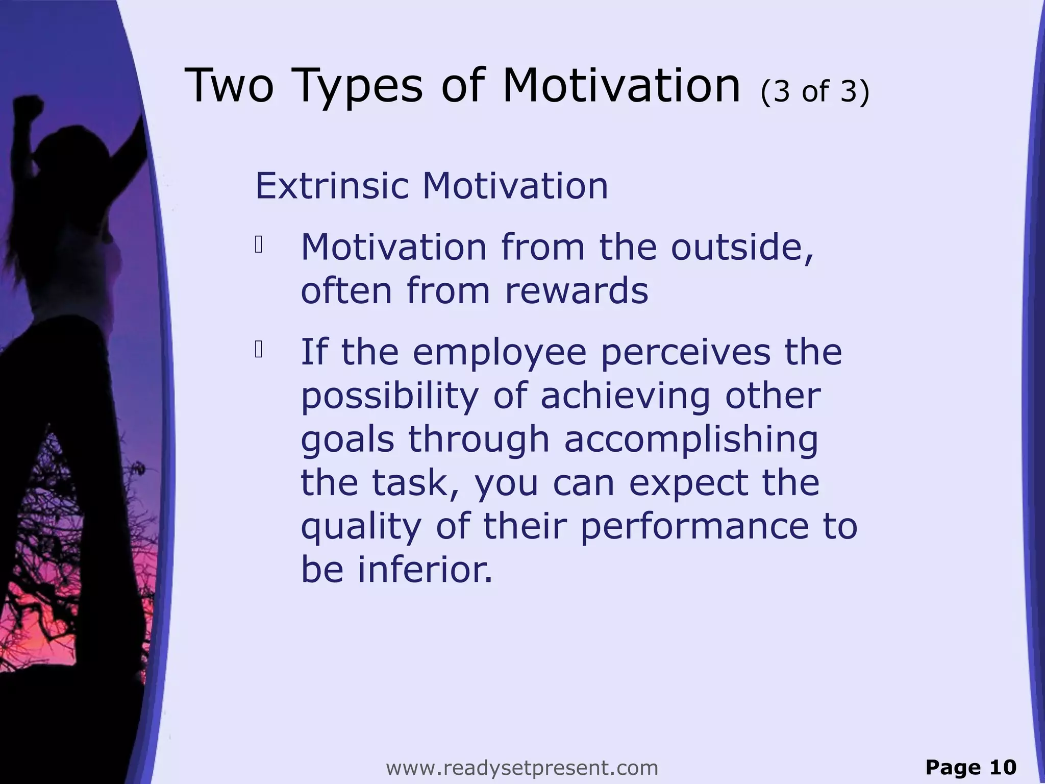 Two Types of Motivation (3 of 3)
Extrinsic Motivation
 Motivation from the outside,
often from rewards
 If the employee perceives the
possibility of achieving other
goals through accomplishing
the task, you can expect the
quality of their performance to
be inferior.
Page 10www.readysetpresent.com
 