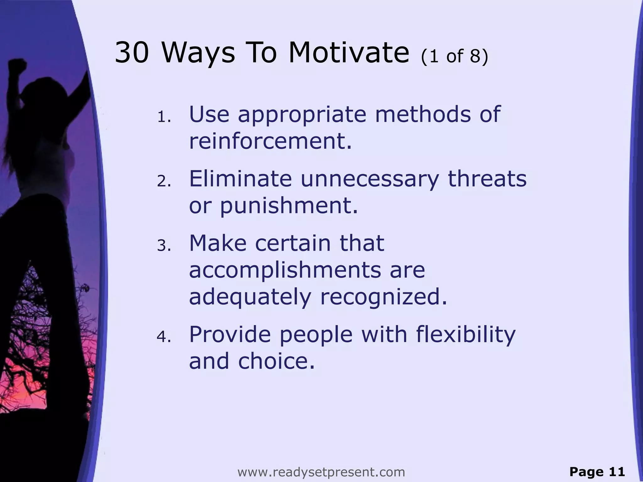 30 Ways To Motivate (1 of 8)
1. Use appropriate methods of
reinforcement.
2. Eliminate unnecessary threats
or punishment.
3. Make certain that
accomplishments are
adequately recognized.
4. Provide people with flexibility
and choice.
Page 11www.readysetpresent.com
 