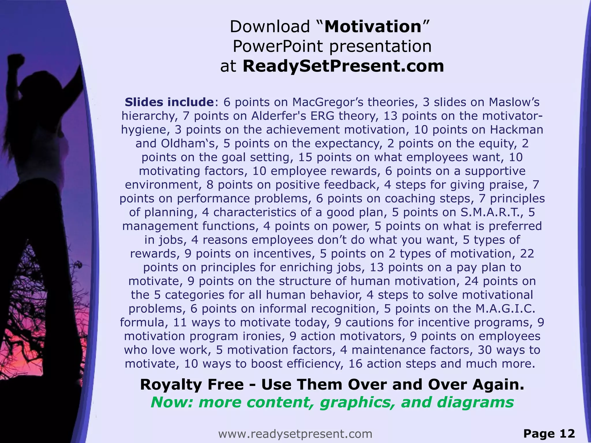 Download “Motivation”
PowerPoint presentation
at ReadySetPresent.com
Slides include: 6 points on MacGregor’s theories, 3 slides on Maslow’s
hierarchy, 7 points on Alderfer's ERG theory, 13 points on the motivator-
hygiene, 3 points on the achievement motivation, 10 points on Hackman
and Oldham‘s, 5 points on the expectancy, 2 points on the equity, 2
points on the goal setting, 15 points on what employees want, 10
motivating factors, 10 employee rewards, 6 points on a supportive
environment, 8 points on positive feedback, 4 steps for giving praise, 7
points on performance problems, 6 points on coaching steps, 7 principles
of planning, 4 characteristics of a good plan, 5 points on S.M.A.R.T., 5
management functions, 4 points on power, 5 points on what is preferred
in jobs, 4 reasons employees don’t do what you want, 5 types of
rewards, 9 points on incentives, 5 points on 2 types of motivation, 22
points on principles for enriching jobs, 13 points on a pay plan to
motivate, 9 points on the structure of human motivation, 24 points on
the 5 categories for all human behavior, 4 steps to solve motivational
problems, 6 points on informal recognition, 5 points on the M.A.G.I.C.
formula, 11 ways to motivate today, 9 cautions for incentive programs, 9
motivation program ironies, 9 action motivators, 9 points on employees
who love work, 5 motivation factors, 4 maintenance factors, 30 ways to
motivate, 10 ways to boost efficiency, 16 action steps and much more.
Royalty Free - Use Them Over and Over Again.
Now: more content, graphics, and diagrams
www.readysetpresent.com Page 12
 