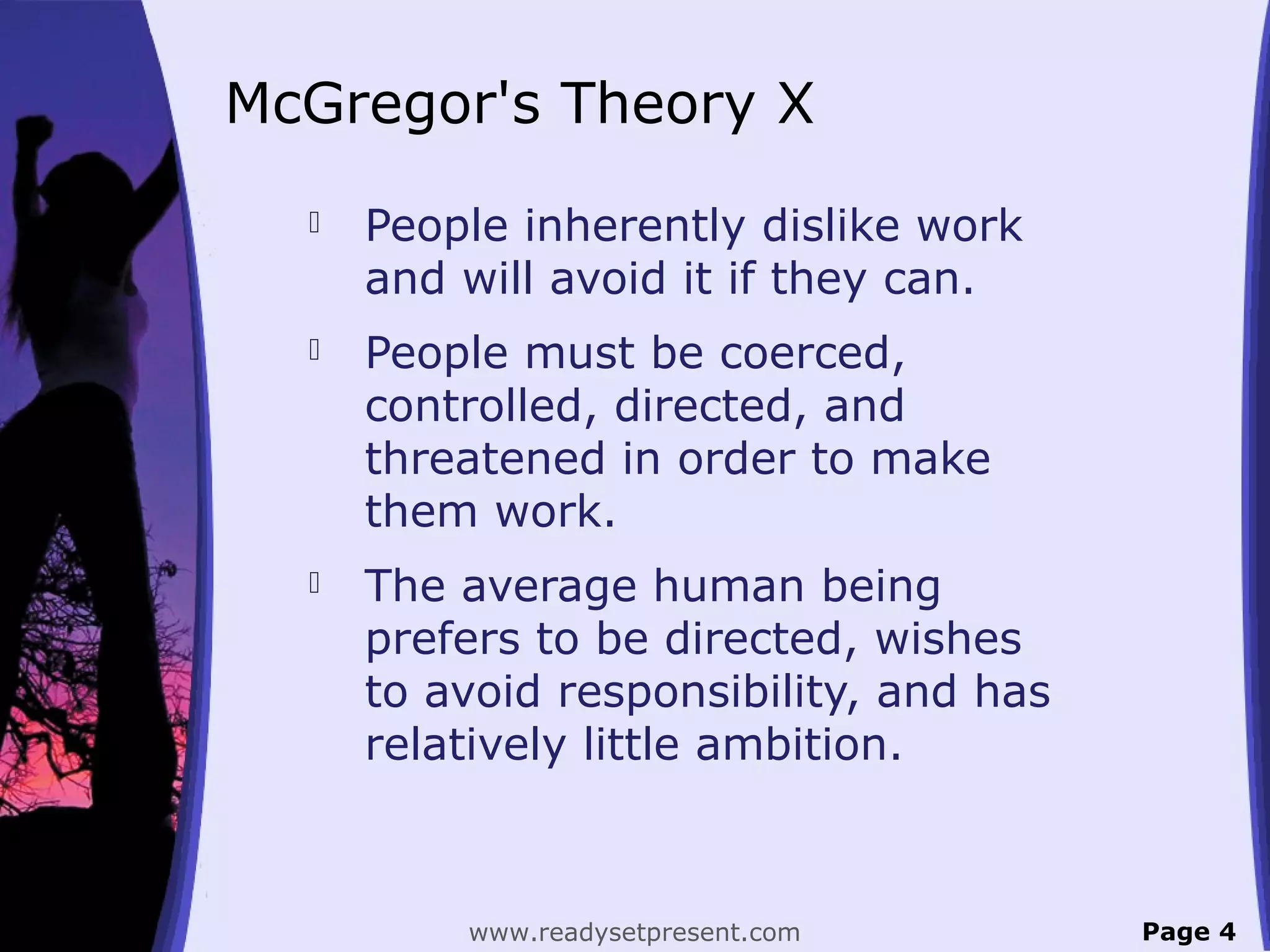 McGregor's Theory X
 People inherently dislike work
and will avoid it if they can.
 People must be coerced,
controlled, directed, and
threatened in order to make
them work.
 The average human being
prefers to be directed, wishes
to avoid responsibility, and has
relatively little ambition.
Page 4www.readysetpresent.com
 