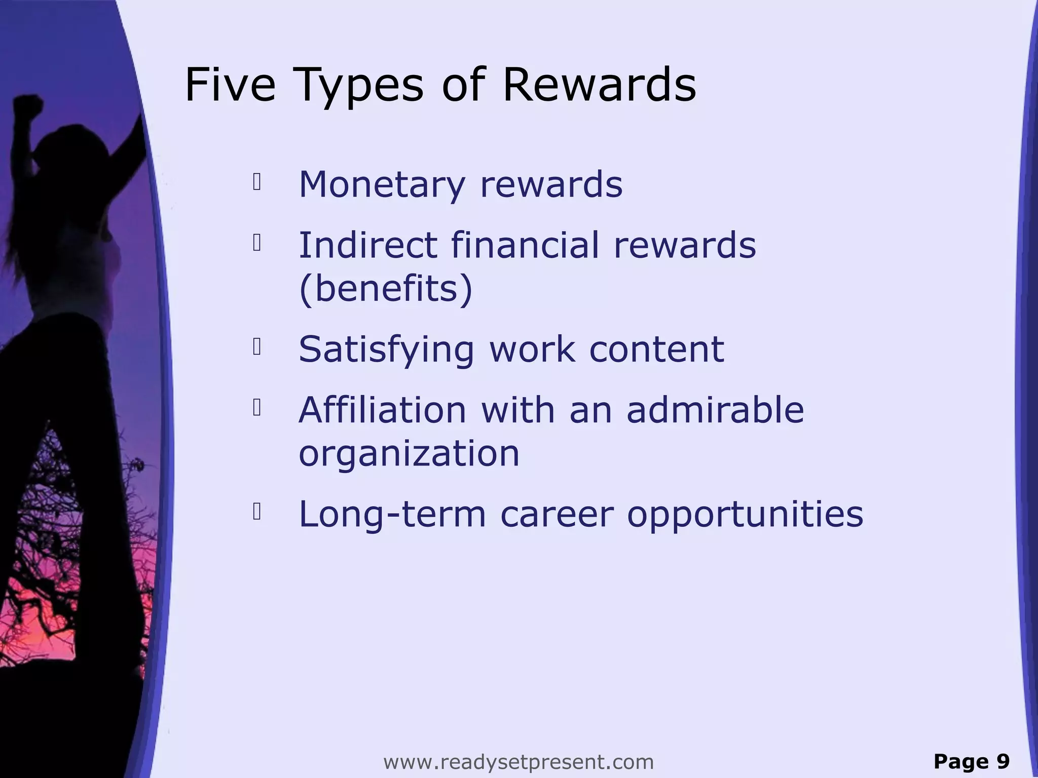 Five Types of Rewards
 Monetary rewards
 Indirect financial rewards
(benefits)
 Satisfying work content
 Affiliation with an admirable
organization
 Long-term career opportunities
Page 9www.readysetpresent.com
 