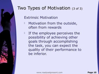Two Types of Motivation (3 of 3)
Extrinsic Motivation
 Motivation from the outside,
often from rewards
 If the employee perceives the
possibility of achieving other
goals through accomplishing
the task, you can expect the
quality of their performance to
be inferior.
Page 10www.readysetpresent.com
 