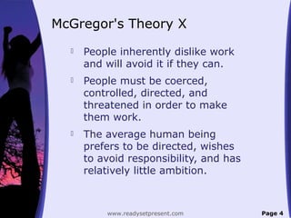 McGregor's Theory X
 People inherently dislike work
and will avoid it if they can.
 People must be coerced,
controlled, directed, and
threatened in order to make
them work.
 The average human being
prefers to be directed, wishes
to avoid responsibility, and has
relatively little ambition.
Page 4www.readysetpresent.com
 