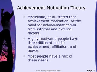Achievement Motivation Theory
 Mcclelland, et al. stated that
achievement motivation, or the
need for achievement comes
from internal and external
factors.
 Highly motivated people have
three different needs:
achievement, affiliation, and
power.
 Most people have a mix of
these needs.
Page 5www.readysetpresent.com
 