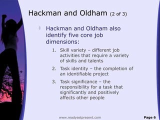 Hackman and Oldham (2 of 3)
 Hackman and Oldham also
identify five core job
dimensions:
1. Skill variety – different job
activities that require a variety
of skills and talents
2. Task identity – the completion of
an identifiable project
3. Task significance – the
responsibility for a task that
significantly and positively
affects other people
Page 6www.readysetpresent.com
 