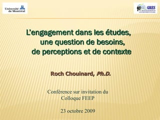 L’engagement dans les études,
une question de besoins,
de perceptions et de contexte
Roch Chouinard, Ph.D.
Conférence sur invitation du
Colloque FEEP
23 octobre 2009
 