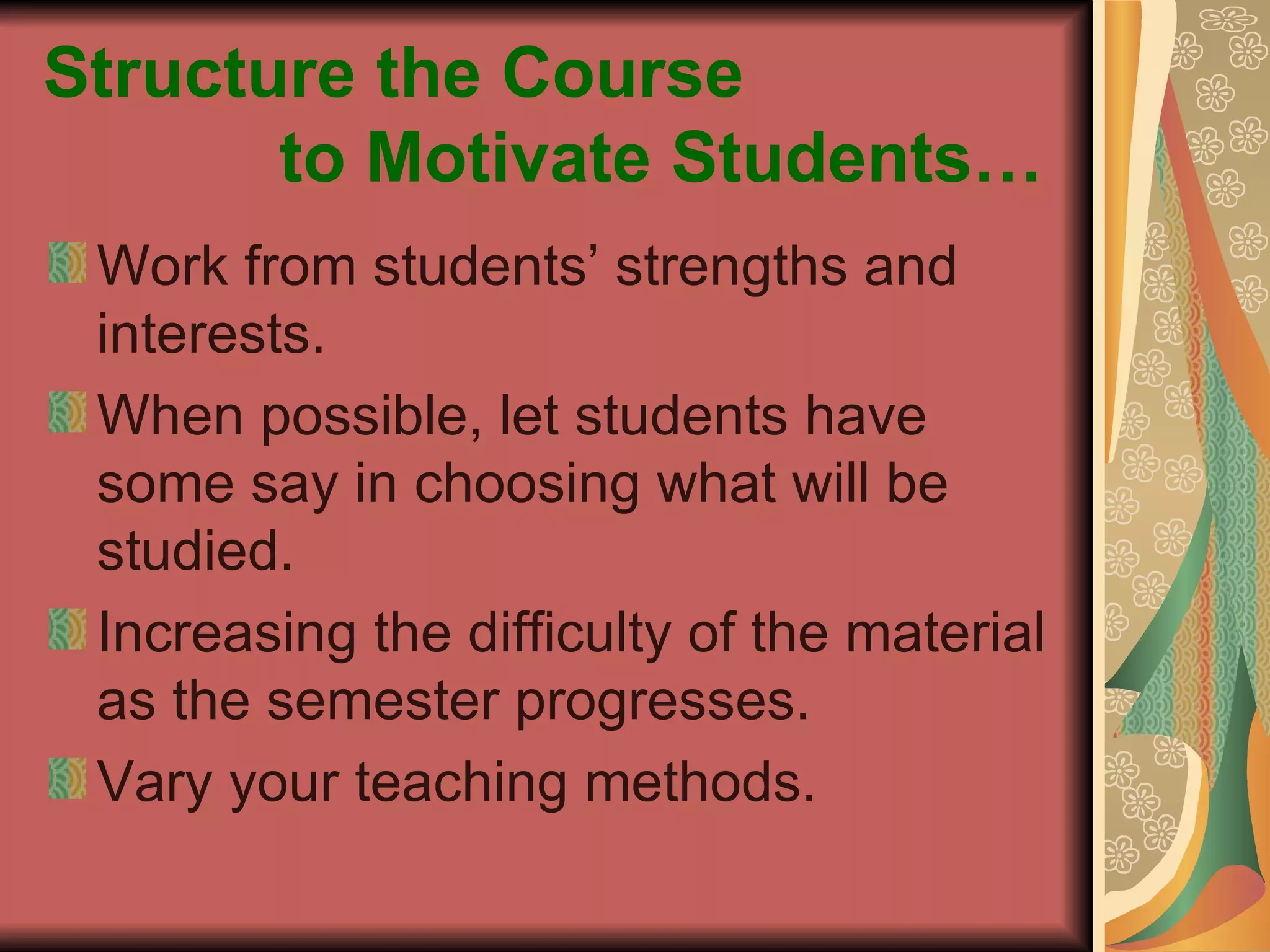 Structure the Course    to Motivate Students… Work from students’ strengths and interests. When possible, let students have some say in choosing what will be studied. Increasing the difficulty of the material as the semester progresses. Vary your teaching methods. 