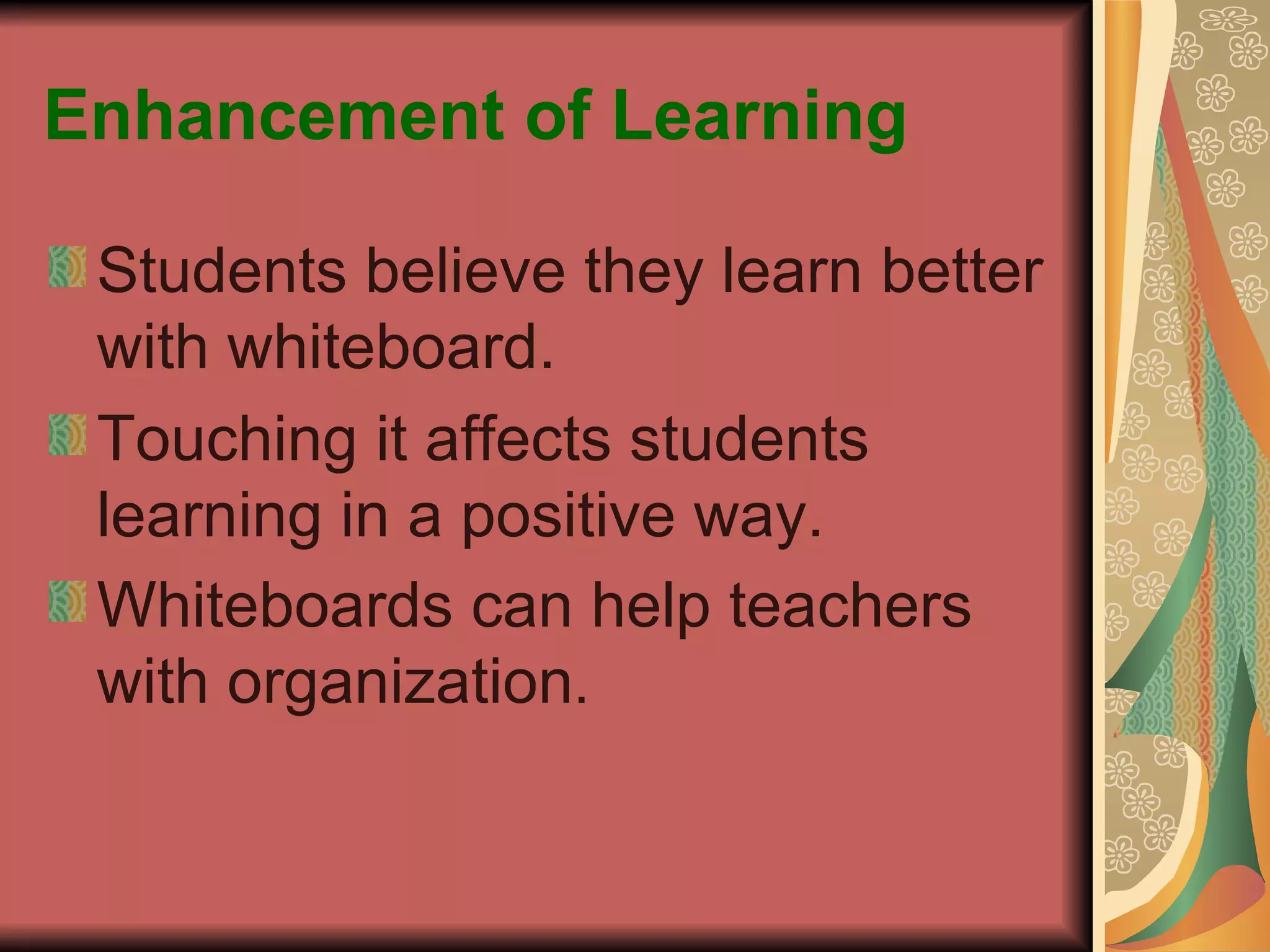 Enhancement of Learning Students believe they learn better with whiteboard. Touching it affects students learning in a positive way. Whiteboards can help teachers with organization . 