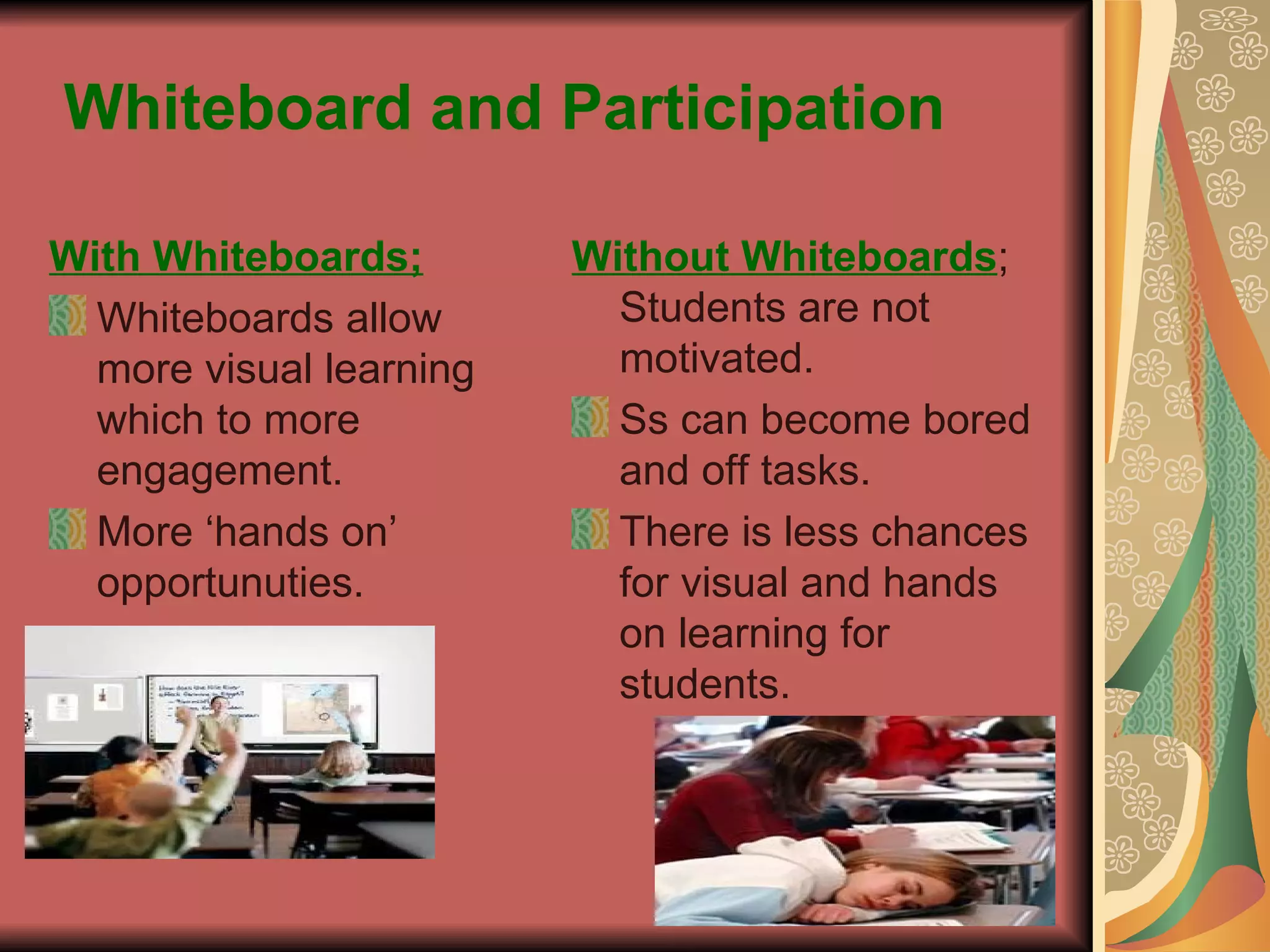 Whiteboard and Participation With Whiteboards; Whiteboards allow more visual learning which to more engagement. More ‘hands on’ opportunuties.  Without Whiteboards ; Students are not motivated. Ss can become bored and off tasks. There is less chances for visual and hands on learning for students. 