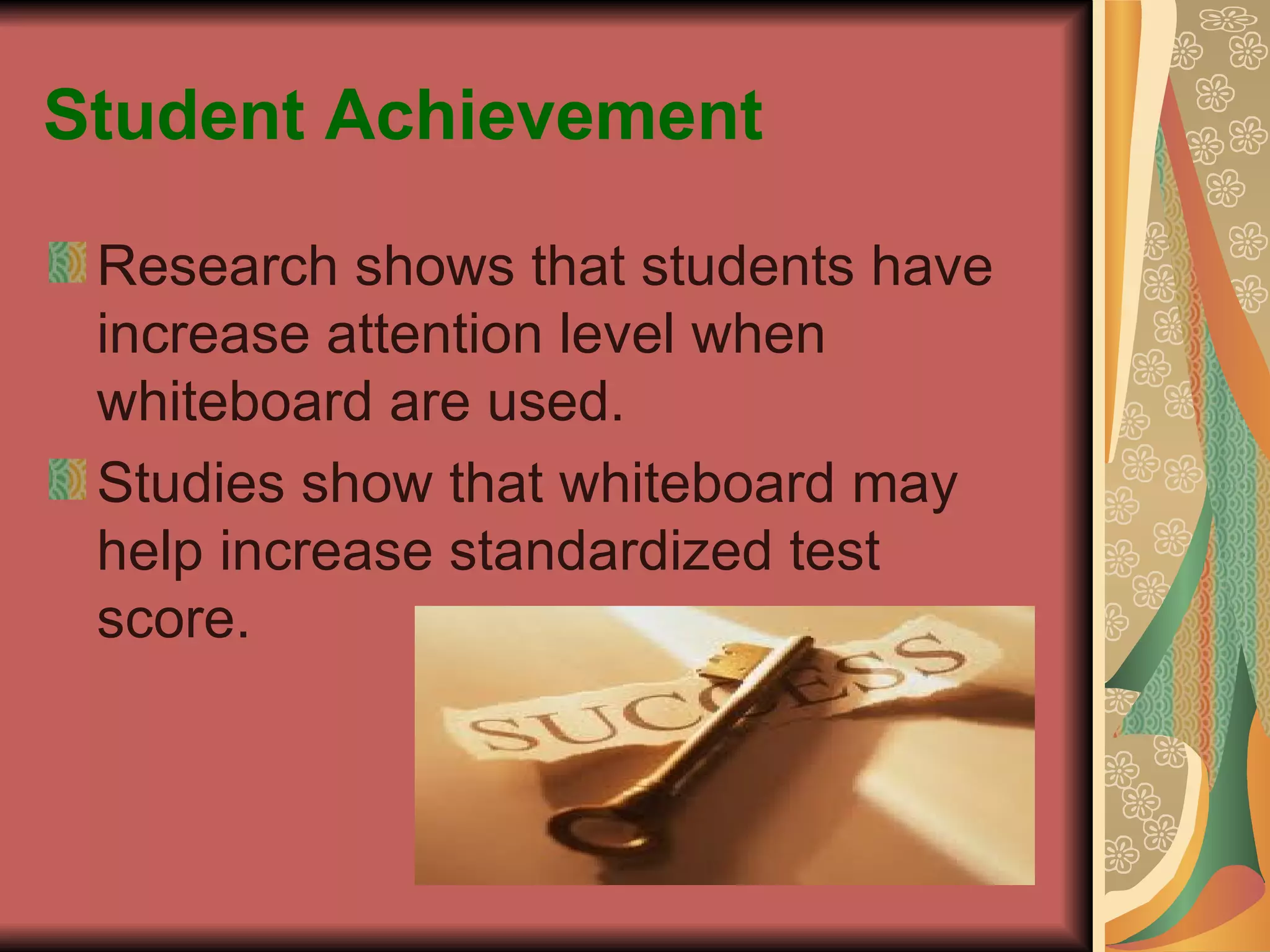 Student Achievement Research shows that students have increase attention level when whiteboard are used. Studies show that whiteboard may help increase standardized test score. 
