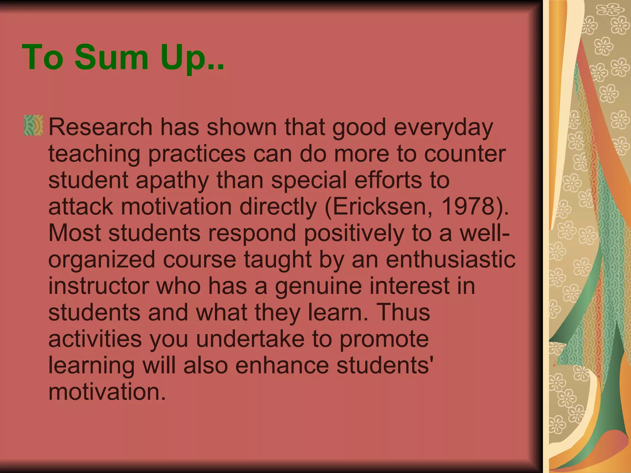 To Sum Up.. Research has shown that good everyday teaching practices can do more to counter student apathy than special efforts to attack motivation directly (Ericksen, 1978). Most students respond positively to a well-organized course taught by an enthusiastic instructor who has a genuine interest in students and what they learn. Thus activities you undertake to promote learning will also enhance students' motivation.  