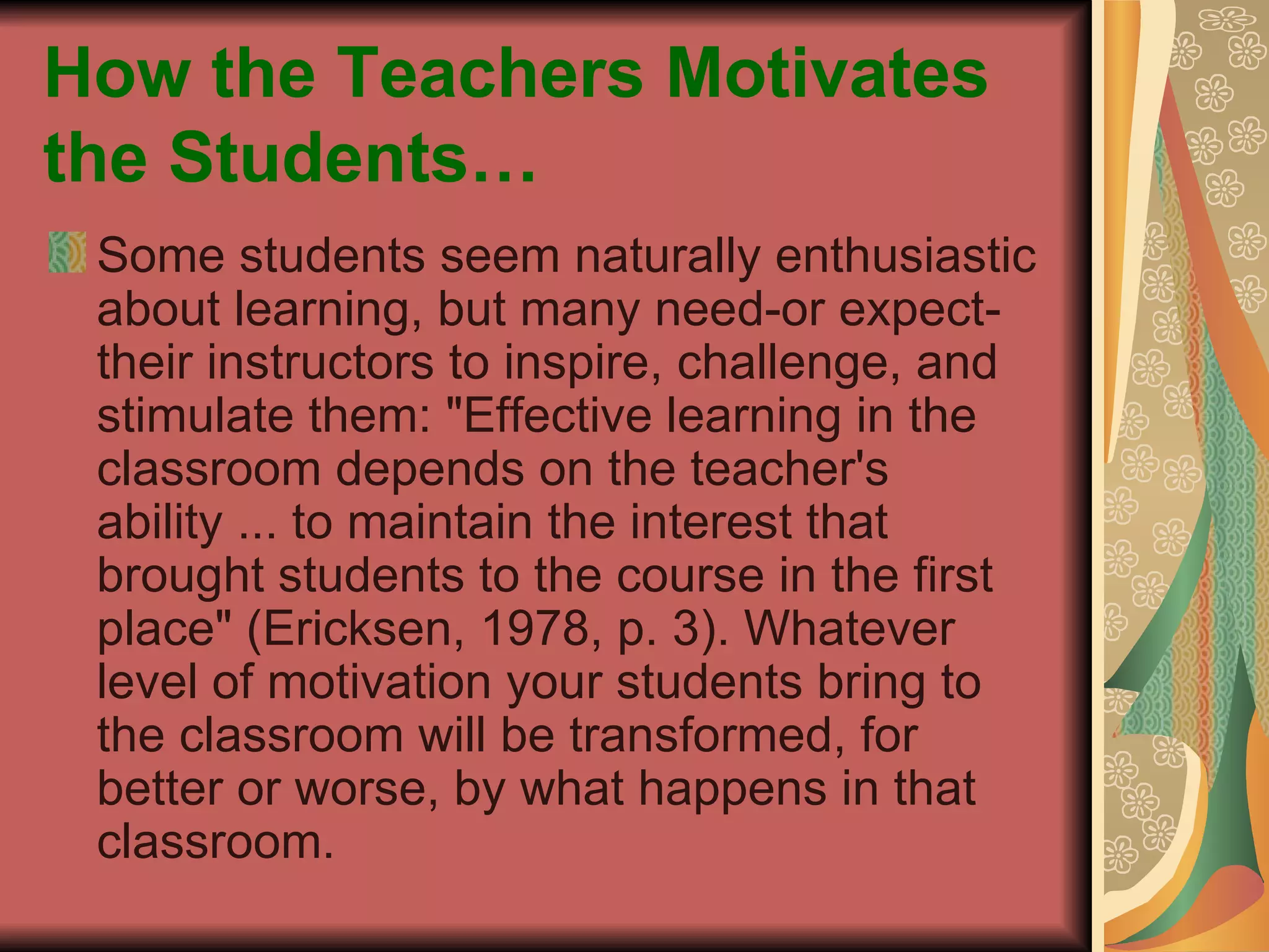 How the Teachers Motivates the Students… Some students seem naturally enthusiastic about learning, but many need-or expect-their instructors to inspire, challenge, and stimulate them: "Effective learning in the classroom depends on the teacher's ability ... to maintain the interest that brought students to the course in the first place" (Ericksen, 1978, p. 3). Whatever level of motivation your students bring to the classroom will be transformed, for better or worse, by what happens in that classroom. 