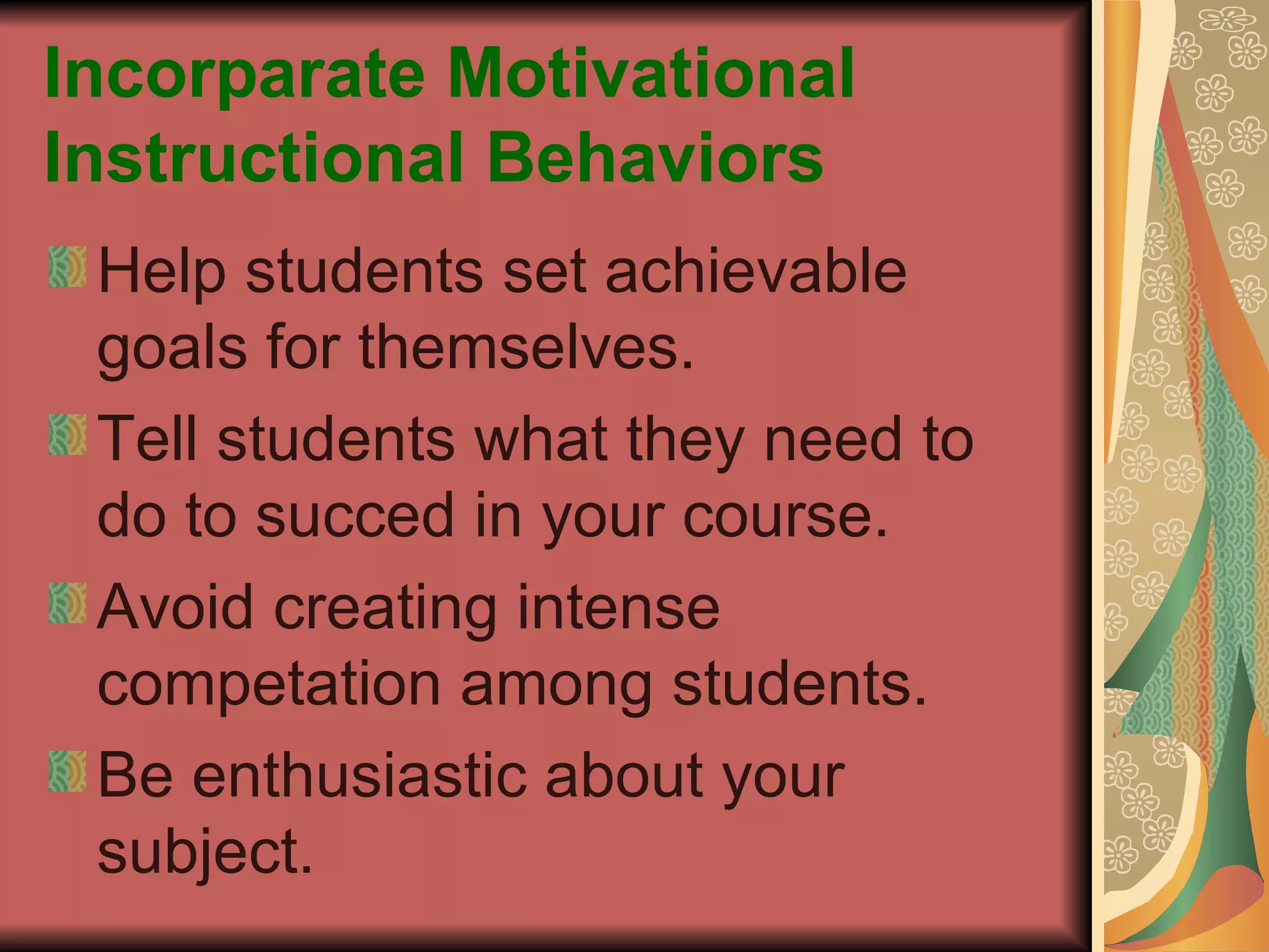 Incorparate Motivational Instructional Behaviors Help students set achievable goals for themselves. Tell students what they need to do to succed in your course. Avoid creating intense competation among students. Be enthusiastic about your subject. 