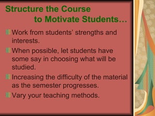 Structure the Course    to Motivate Students… Work from students’ strengths and interests. When possible, let students have some say in choosing what will be studied. Increasing the difficulty of the material as the semester progresses. Vary your teaching methods. 