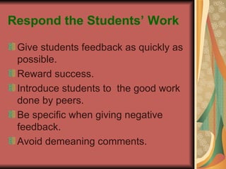 Respond the Students’ Work Give students feedback as quickly as possible. Reward success. Introduce students to  the good work done by peers. Be specific when giving negative feedback. Avoid demeaning comments. 