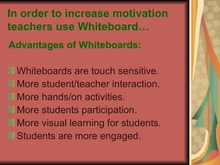 In order to increase motivation teachers use Whiteboard… Advantages of Whiteboards: Whiteboards are touch sensitive. More student/teacher interaction. More hands/on activities. More students participation. More visual learning for students. Students are more engaged. 