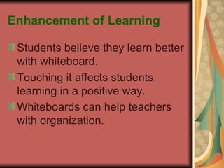Enhancement of Learning Students believe they learn better with whiteboard. Touching it affects students learning in a positive way. Whiteboards can help teachers with organization . 