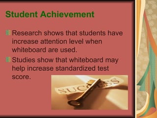 Student Achievement Research shows that students have increase attention level when whiteboard are used. Studies show that whiteboard may help increase standardized test score. 