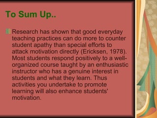 To Sum Up.. Research has shown that good everyday teaching practices can do more to counter student apathy than special efforts to attack motivation directly (Ericksen, 1978). Most students respond positively to a well-organized course taught by an enthusiastic instructor who has a genuine interest in students and what they learn. Thus activities you undertake to promote learning will also enhance students' motivation.  