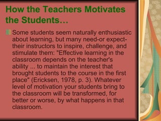 How the Teachers Motivates the Students… Some students seem naturally enthusiastic about learning, but many need-or expect-their instructors to inspire, challenge, and stimulate them: "Effective learning in the classroom depends on the teacher's ability ... to maintain the interest that brought students to the course in the first place" (Ericksen, 1978, p. 3). Whatever level of motivation your students bring to the classroom will be transformed, for better or worse, by what happens in that classroom. 