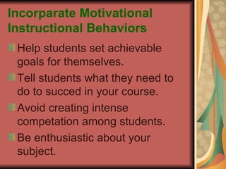 Incorparate Motivational Instructional Behaviors Help students set achievable goals for themselves. Tell students what they need to do to succed in your course. Avoid creating intense competation among students. Be enthusiastic about your subject. 