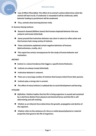 Motivation Notes
Oct. 13

           Law of Effect (Thorndike): The effect of an animal’s actions determines what the
            animal will learn to do. If a behavior is rewarded it will be reinforced, while
            behavior leading to punishment will be weakened.

           Thus, animals show learning (human trait).

      B. Humans Having Instincts

           Research showed (William James) that humans depicted behavior that was
            unlearnt and innate (inherited).

           James proved that instinctive behavior was close in nature to reflex action and
            that humans had a lareg variety of instincts.

           These conclusions explained certain negative behaviors of humans
            (destructiveness, cruelty, etc.)

           This aspect has serious consequences for the study of human behavior and
            motivation.

      INSTINCT

           Instinct is a natural tendency that triggers a specific kind of behavior.

           Instincts are always innate (inherited).

           Instinctive behavior is unlearnt.

           There are a very large number of instincts that humans inherit from their parents.

           Instincts play a strong role in survival.

           The effect of many instincts is subdued due to social development and learning.

      VITALISM

           Definition: Vitalism implies that the life in living organisms is caused and sustained
            by a vital force distinct from physical and chemical forces and that life is self-
            determining and self-evolving.

           Vitalism as an inherent force determines the growth, propogation and decline of
            the organism.

           Vitalism refers to the existence of a force or entity beyond physical or material
            properties that governs the life of organisms.




                                                 Page 9
 