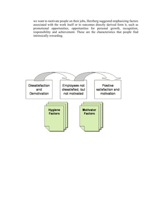we want to motivate people on their jobs, Herzberg suggested emphasizing factors
associated with the work itself or to outcomes directly derived form it, such as
promotional opportunities, opportunities for personal growth, recognition,
responsibility and achievement. These are the characteristics that people find
intrinsically rewarding.
 