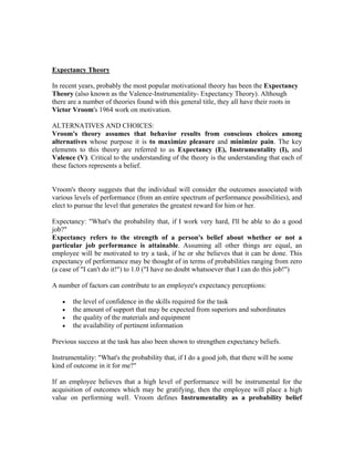 Expectancy Theory

In recent years, probably the most popular motivational theory has been the Expectancy
Theory (also known as the Valence-Instrumentality- Expectancy Theory). Although
there are a number of theories found with this general title, they all have their roots in
Victor Vroom's 1964 work on motivation.

ALTERNATIVES AND CHOICES:
Vroom's theory assumes that behavior results from conscious choices among
alternatives whose purpose it is to maximize pleasure and minimize pain. The key
elements to this theory are referred to as Expectancy (E), Instrumentality (I), and
Valence (V). Critical to the understanding of the theory is the understanding that each of
these factors represents a belief.

ALTERNATIVES AND C
Vroom's theory suggests that the individual will consider the outcomes associated with
various levels of performance (from an entire spectrum of performance possibilities), and
elect to pursue the level that generates the greatest reward for him or her.

Expectancy: "What's the probability that, if I work very hard, I'll be able to do a good
job?"
Expectancy refers to the strength of a person's belief about whether or not a
particular job performance is attainable. Assuming all other things are equal, an
employee will be motivated to try a task, if he or she believes that it can be done. This
expectancy of performance may be thought of in terms of probabilities ranging from zero
(a case of "I can't do it!") to 1.0 ("I have no doubt whatsoever that I can do this job!")

A number of factors can contribute to an employee's expectancy perceptions:

   •   the level of confidence in the skills required for the task
   •   the amount of support that may be expected from superiors and subordinates
   •   the quality of the materials and equipment
   •   the availability of pertinent information

Previous success at the task has also been shown to strengthen expectancy beliefs.

Instrumentality: "What's the probability that, if I do a good job, that there will be some
kind of outcome in it for me?"

If an employee believes that a high level of performance will be instrumental for the
acquisition of outcomes which may be gratifying, then the employee will place a high
value on performing well. Vroom defines Instrumentality as a probability belief
 
