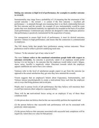 linking one outcome (a high level of performance, for example) to another outcome
(a reward).

Instrumentality may range from a probability of 1.0 (meaning that the attainment of the
second outcome -- the reward -- is certain if the first outcome -- excellent job
performance -- is attained) through zero (meaning there is no likely relationship between
the first outcome and the second). An example of zero instrumentality would be exam
grades that were distributed randomly (as opposed to be awarded on the basis of excellent
exam performance). Commission pay schemes are designed to make employees perceive
that performance is positively instrumental for the acquisition of money.

For management to ensure high levels of performance, it must tie desired outcomes
(positive valence) to high performance, and ensure that the connection is communicated
to employees.

The VIE theory holds that people have preferences among various outcomes. These
preferences tend to reflect a person's underlying need state.

Valence: "Is the outcome I get of any value to me?"

The term Valence refers to the emotional orientations people hold with respect to
outcomes (rewards). An outcome is positively valent if an employee would prefer
having it to not having it. An outcome that the employee would rather avoid ( fatigue,
stress, noise, layoffs) is negatively valent. Outcomes towards which the employee
appears indifferent are said to have zero valence.

Valences refer to the level of satisfaction people expect to get from the outcome (as
opposed to the actual satisfaction they get once they have attained the reward).

Vroom suggests that an employee's beliefs about Expectancy, Instrumentality, and
Valence interact psychologically to create a motivational force such that the employee
acts in ways that bring pleasure and avoid pain.

People elect to pursue levels of job performance that they believe will maximize their
overall best interests (their subjective expected utility).`

There will be no motivational forces acting on an employee if any of these three
conditions hold:

(1) the person does not believe that he/she can successfully perform the required task

(2) the person believes that successful task performance will not be associated with
positively valent outcomes

(3) the person believes that outcomes associated with successful task completion will be
negatively valent (have no value for that person)
 