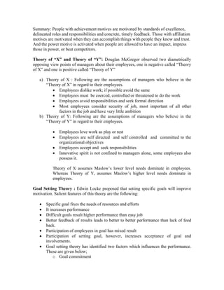 Summary: People with achievement motives are motivated by standards of excellence,
delineated roles and responsibilities and concrete, timely feedback. Those with affiliation
motives are motivated when they can accomplish things with people they know and trust.
And the power motive is activated when people are allowed to have an impact, impress
those in power, or beat competitors.

Theory of “X” and Theory of “Y”: Douglas McGregor observed two diametrically
opposing view points of managers about their employees, one is negative called “Theory
of X” and one is positive called “Theory of Y”

   a) Theory of X : Following are the assumptions of managers who believe in the
      “Theory of X” in regard to their employees.
         • Employees dislike work; if possible avoid the same
         • Employees must be coerced, controlled or threatened to do the work
         • Employees avoid responsibilities and seek formal direction
         • Most employees consider security of job, most important of all other
            factors in the job and have very little ambition
   b) Theory of Y: Following are the assumptions of managers who believe in the
      “Theory of Y” in regard to their employees.

           •   Employees love work as play or rest
           •   Employees are self directed and self controlled and committed to the
               organizational objectives
           •   Employees accept and seek responsibilities
           •   Innovative spirit is not confined to managers alone, some employees also
               possess it.

           Theory of X assumes Maslow’s lower level needs dominate in employees.
           Whereas Theory of Y, assumes Maslow’s higher level needs dominate in
           employees.

Goal Setting Theory : Edwin Locke proposed that setting specific goals will improve
motivation. Salient features of this theory are the following:

   •   Specific goal fixes the needs of resources and efforts
   •   It increases performance
   •   Difficult goals result higher performance than easy job
   •   Better feedback of results leads to better to better performance than lack of feed
       back.
   •   Participation of employees in goal has mixed result
   •   Participation of setting goal, however, increases acceptance of goal and
       involvements.
   •   Goal setting theory has identified two factors which influences the performance.
       These are given below;
            o Goal commitment
 