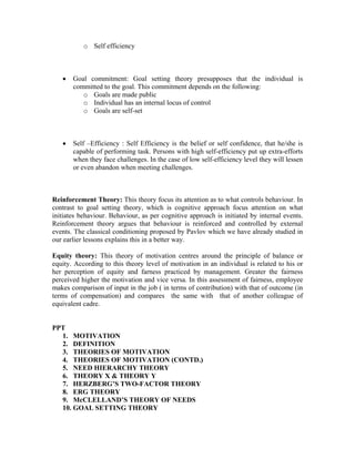 o Self efficiency



   •   Goal commitment: Goal setting theory presupposes that the individual is
       committed to the goal. This commitment depends on the following:
          o Goals are made public
          o Individual has an internal locus of control
          o Goals are self-set



   •   Self –Efficiency : Self Efficiency is the belief or self confidence, that he/she is
       capable of performing task. Persons with high self-efficiency put up extra-efforts
       when they face challenges. In the case of low self-efficiency level they will lessen
       or even abandon when meeting challenges.



Reinforcement Theory: This theory focus its attention as to what controls behaviour. In
contrast to goal setting theory, which is cognitive approach focus attention on what
initiates behaviour. Behaviour, as per cognitive approach is initiated by internal events.
Reinforcement theory argues that behaviour is reinforced and controlled by external
events. The classical conditioning proposed by Pavlov which we have already studied in
our earlier lessons explains this in a better way.

Equity theory: This theory of motivation centres around the principle of balance or
equity. According to this theory level of motivation in an individual is related to his or
her perception of equity and farness practiced by management. Greater the fairness
perceived higher the motivation and vice versa. In this assessment of fairness, employee
makes comparison of input in the job ( in terms of contribution) with that of outcome (in
terms of compensation) and compares the same with that of another colleague of
equivalent cadre.


PPT
  1. MOTIVATION
  2. DEFINITION
  3. THEORIES OF MOTIVATION
  4. THEORIES OF MOTIVATION (CONTD.)
  5. NEED HIERARCHY THEORY
  6. THEORY X & THEORY Y
  7. HERZBERG’S TWO-FACTOR THEORY
  8. ERG THEORY
  9. McCLELLAND’S THEORY OF NEEDS
  10. GOAL SETTING THEORY
 