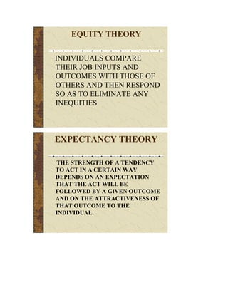 EQUITY THEORY

INDIVIDUALS COMPARE
THEIR JOB INPUTS AND
OUTCOMES WITH THOSE OF
OTHERS AND THEN RESPOND
SO AS TO ELIMINATE ANY
INEQUITIES



EXPECTANCY THEORY

THE STRENGTH OF A TENDENCY
TO ACT IN A CERTAIN WAY
DEPENDS ON AN EXPECTATION
THAT THE ACT WILL BE
FOLLOWED BY A GIVEN OUTCOME
AND ON THE ATTRACTIVENESS OF
THAT OUTCOME TO THE
INDIVIDUAL.
 