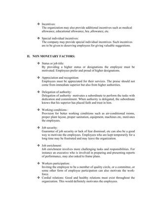Incentives:
       The organization may also provide additional incentives such as medical
       allowance, educational allowance, hra ,allowance, etc.

       Special individual incentives:
       The company may provide special individual incentives. Such incentives
       are to be given to deserving employees for giving valuable suggestions.


II. NON MONETARY FACTORS:

       Status or job title:
       By providing a higher status or designations the employee must be
       motivated. Employees prefer and proud of higher designations.

       Appreciation and recognition:
       Employees must be appreciated for their services. The praise should not
       come from immediate superior but also from higher authorities.

       Delegation of authority:
       Delegation of authority motivates a subordinate to perform the tasks with
       dedication and commitment. When authority is delegated, the subordinate
       knows that his superior has placed faith and trust in him.

       Working conditions :
       Provision for better working conditions such as air-conditioned rooms,
       proper plant layout, proper sanitation, equipment, machines etc, motivates
       the employees.

       Job security:
       Guarantee of job security or lack of fear dismissal, etc can also be a good
       way to motivate the employees. Employees who are kept temporarily for a
       long time may be frustrated and may leave the organization.

       Job enrichment:
       Job enrichment involves more challenging tasks and responsibilities. For
       instance an executive who is involved in preparing and presenting reports
       of performance, may also asked to frame plans.

       Workers participation:
       Inviting the employee to be a member of quality circle, or a committee, or
       some other form of employee participation can also motivate the work-
       force.
       Cordial relations: Good and healthy relations must exist throughout the
       organization. This would definitely motivates the employees.
 