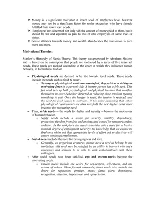 Money is a significant motivator at lower level of employees level however
       money may not be a significant factor for senior executives who have already
       fulfilled their lower level needs.
        Employees are concerned not only wih the amount of money paid to them, but it
       should be fair and equitable as paid to that of othe employees of same level or
       status.
       Social attitudes towards money and wealth also decides the motivation to earn
       more and more.

Motivational Theories:

Maslow’s-Hierarchy of Needs Theory: This theory was proposed by Abraham Maslow
and is based on the assumption that people are motivated by a series of five universal
needs. These needs are ranked, according to the order in which they influence human
behavior, in hierarchical fashion

   •   Physiological needs are deemed to be the lowest- level needs. These needs
       include the needs such as food & water .
           o So long as physiological needs are unsatisfied, they exist as a driving or
              motivating force in a person's life. A hungry person has a felt need. This
              felt need sets up both psychological and physical tensions that manifest
              themselves in overt behaviors directed at reducing those tensions (getting
              something to eat). Once the hunger is sated, the tension is reduced, and
              the need for food ceases to motivate. At this point (assuming that other
              physiological requirements are also satisfied) the next higher order need
              becomes the motivating need.
   •   Thus, safety needs -- the needs for shelter and security -- become the motivators
       of human behavior.
           o Safety needs include a desire for security, stability, dependency,
              protection, freedom from fear and anxiety, and a need for structure, order,
              and law.. In the workplace this needs translates into a need for at least a
              minimal degree of employment security; the knowledge that we cannot be
              fired on a whim and that appropriate levels of effort and productivity will
              ensure continued employment.
   •   Social needs include the need for belongingness and love.
           o Generally, as gregarious creatures, human have a need to belong. In the
              workplace, this need may be satisfied by an ability to interact with one's
              coworkers and perhaps to be able to work collaboratively with these
              colleagues.
   •   After social needs have been satisfied, ego and esteem needs become the
       motivating needs.
           o Esteem needs include the desire for self-respect, self-esteem, and the
              esteem of others. When focused externally, these needs also include the
              desire for reputation, prestige, status, fame, glory, dominance,
              recognition, attention, importance, and appreciation.
 