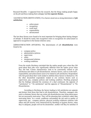 Research Resultlts : it appeared from the research, that the things making people happy
on the job and those making them unhappy had two separate themes.

1)SATISFACTION (MOTIVATION): Five factors stood out as strong determiners of job
satisfaction:

                  •   achievement
                  •   recognition
                  •   work itself
                  •   responsibility
                  •   advancement

The last three factors were found to be most important for bringing about lasting changes
of attitude. It should be noted, that recognition refers to recognition for achievement as
opposed to recognition in the human relations sense.

2)DISSATISFACTION (HYGIENE): The determinants of job dissatisfaction were
found to be:

           •   company policy
           •   administrative policies
           •   supervision
           •   salary
           •   interpersonal relations
           •   working conditions

       From the results Herzberg concluded that the replies people gave when they felt
       good about their jobs were significantly different from the replies given when
       they felt bad. Certain characteristics tend to be consistently related to job
       satisfaction and others to job dissatisfaction. Intrinsic factors, such as work itself ,
       responsibility and achievement seem to be related to job satisfaction. Respondents
       who felt good about their work tended to attribute these factors to themselves. On
       the other dissatisfied respondents tended to cite extrinsic factors such as
       supervision, pay, company policies and working condition. Herzberg proposed
       that his findings indicated the existence of a dual continuum: the opposite of
       “satisfaction” is “ No satisfaction” and the opposite of “Dissatisfaction” is “No
       Dissatisfaction.

               According to Herzberg, the factors leading to Job satisfaction are separate
       and distinct form those that lead to job dissatisfaction. Therefore, managers who
       seek to eliminate factors that can create job dissatisfaction may bring about peace
       but not necessarily motivation. They will be placating their workforce rather than
       motivating them. As a result, conditions surrounding the job such as quality of
       supervision, pay , company policies, physical working conditions relations with
       others and job security were characterized by Herzberg as hygiene factors, when
       they’re adequate, people will not be dissatisfied ; neither will they be satisfied. If
 