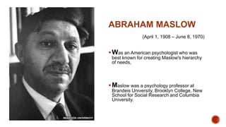 ABRAHAM MASLOW
(April 1, 1908 – June 8, 1970)
Was an American psychologist who was
best known for creating Maslow's hierarchy
of needs,
Maslow was a psychology professor at
Brandeis University, Brooklyn College, New
School for Social Research and Columbia
University.
 